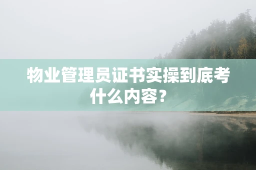物业管理员证书实操到底考什么内容？