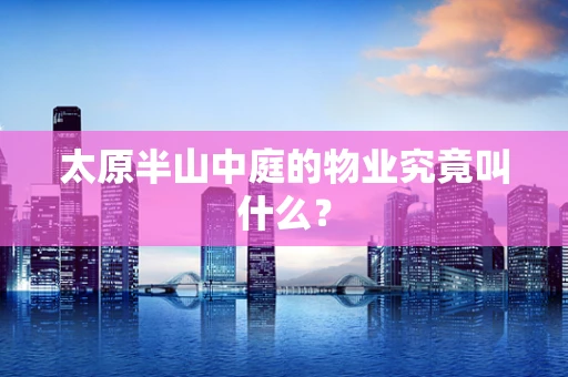 太原半山中庭的物业究竟叫什么？